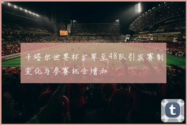 卡塔尔世界杯扩军至48队引发赛制变化与参赛机会增加