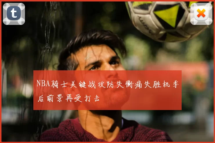 NBA骑士关键战攻防失衡痛失胜机季后前景再受打击