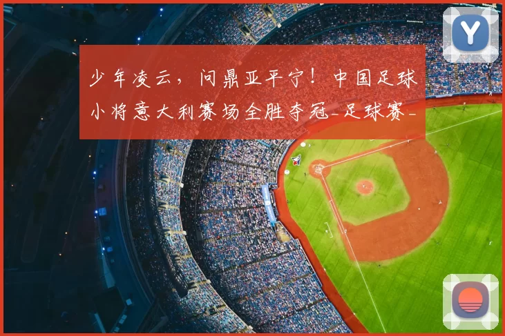 少年凌云,问鼎亚平宁!中国足球小将意大利赛场全胜夺冠_足球赛_意甲_哥本哈根