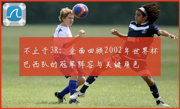不止于3R：全面回顾2002年世界杯巴西队的冠军阵容与关键角色