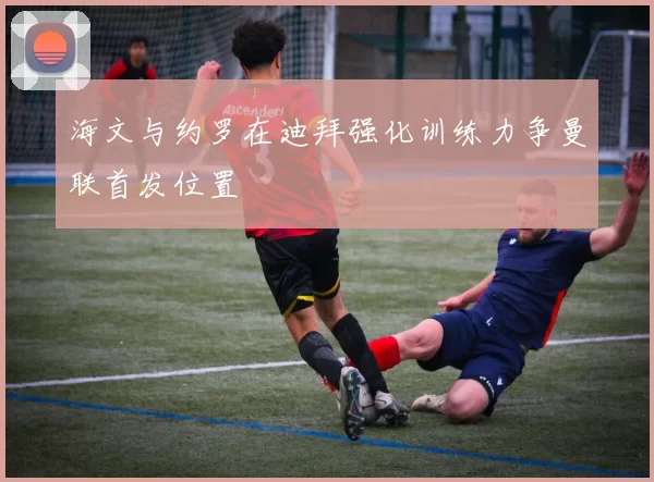 海文与约罗在迪拜强化训练力争曼联首发位置