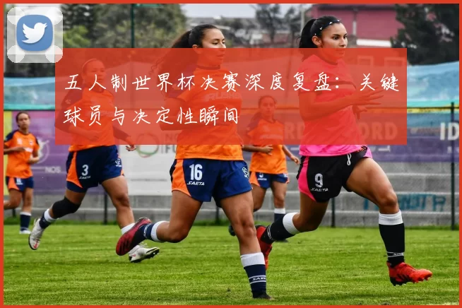 五人制世界杯决赛深度复盘:关键球员与决定性瞬间