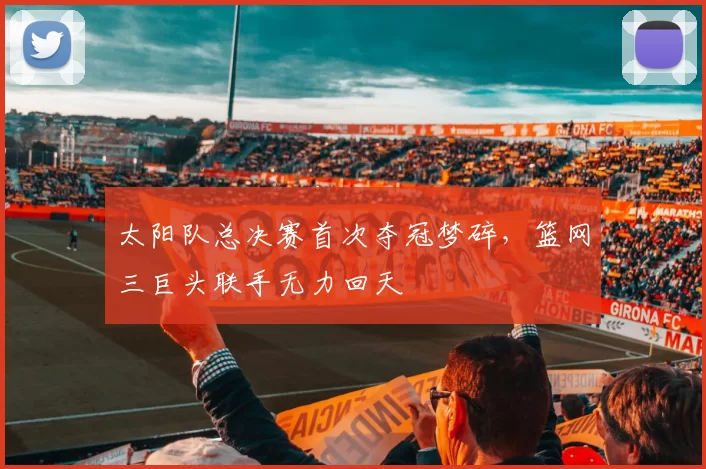太阳队总决赛首次夺冠梦碎，篮网三巨头联手无力回天
