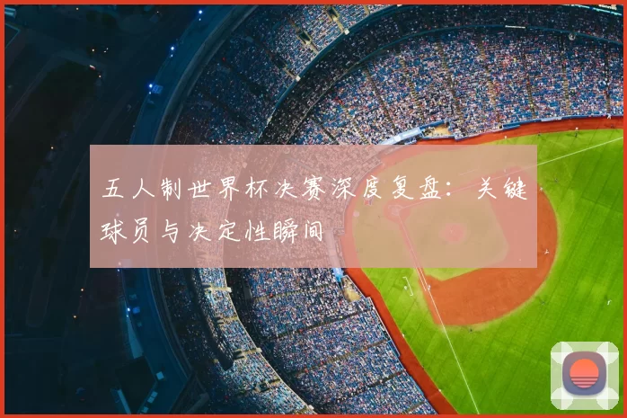 五人制世界杯决赛深度复盘:关键球员与决定性瞬间