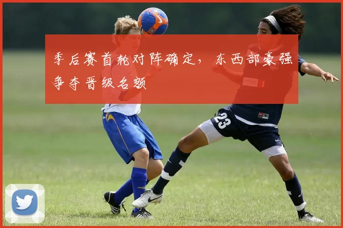 季后赛首轮对阵确定，东西部豪强争夺晋级名额