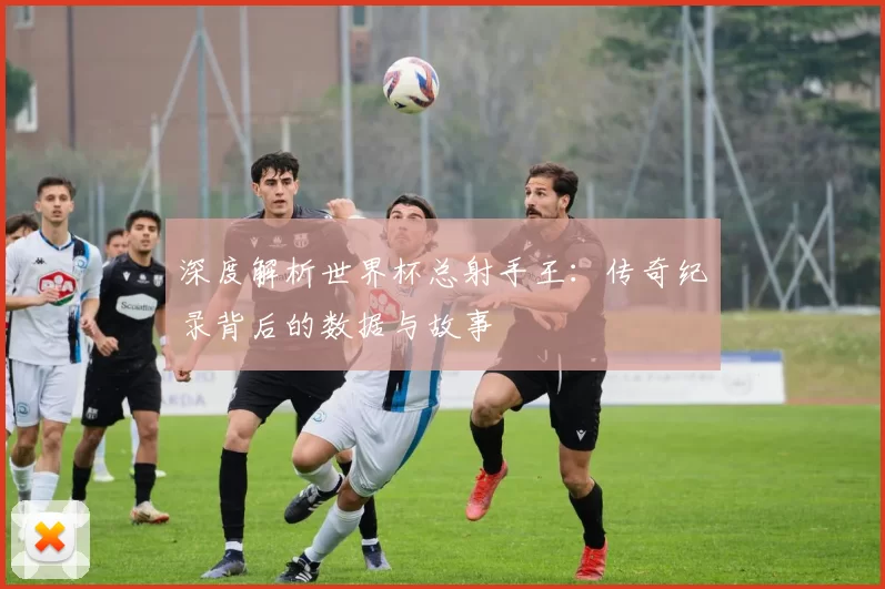 深度解析世界杯总射手王:传奇纪录背后的数据与故事