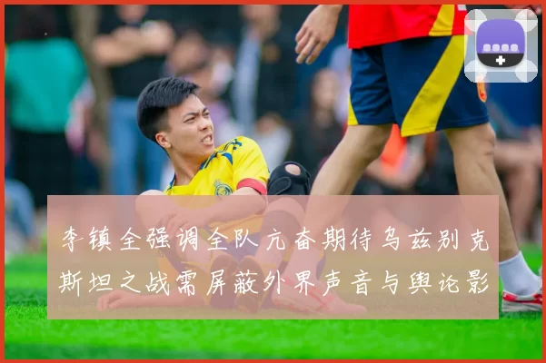 李镇全强调全队亢奋期待乌兹别克斯坦之战需屏蔽外界声音与舆论影响