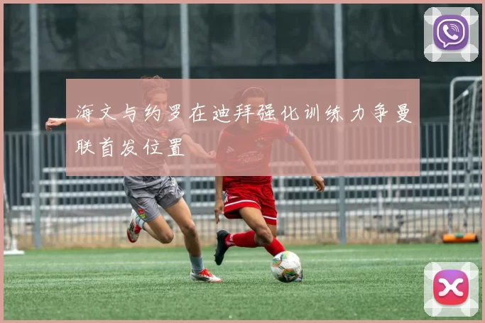 海文与约罗在迪拜强化训练力争曼联首发位置