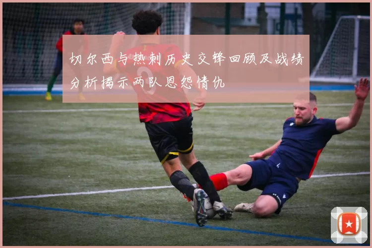 切尔西与热刺历史交锋回顾及战绩分析揭示两队恩怨情仇
