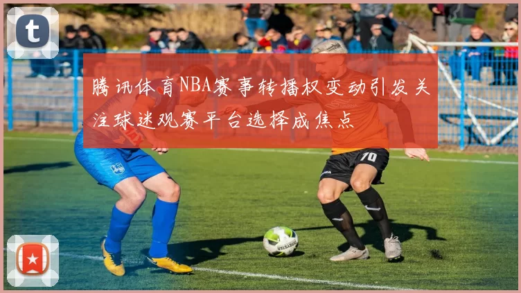 腾讯体育NBA赛事转播权变动引发关注球迷观赛平台选择成焦点