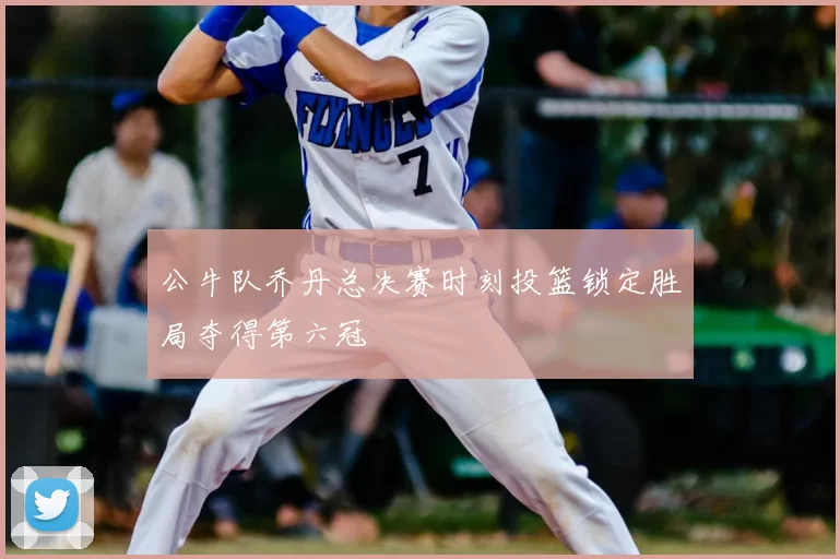 公牛队乔丹总决赛时刻投篮锁定胜局夺得第六冠
