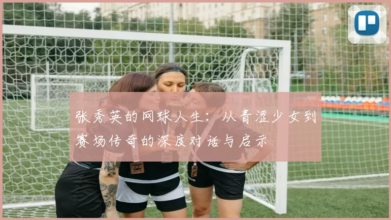 张秀英的网球人生：从青涩少女到赛场传奇的深度对话与启示