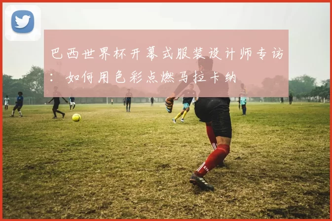 巴西世界杯开幕式服装设计师专访:如何用色彩点燃马拉卡纳