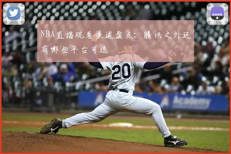 NBA直播观看渠道盘点：腾讯之外还有哪些平台可选