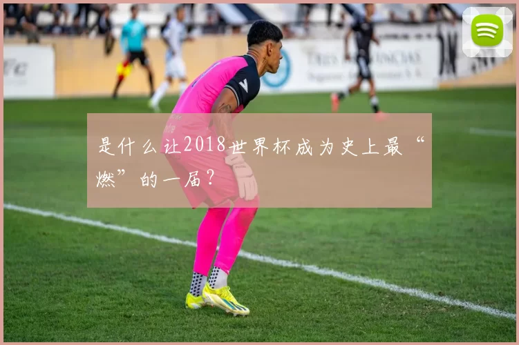 是什么让2018世界杯成为史上最“燃”的一届?