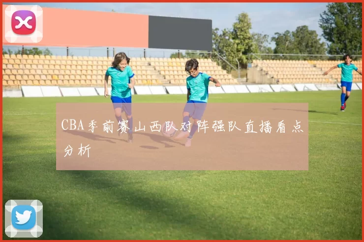 CBA季前赛山西队对阵强队直播看点分析