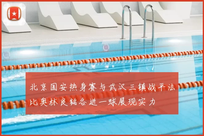 北京国安热身赛与武汉三镇战平法比奥林良铭各进一球展现实力