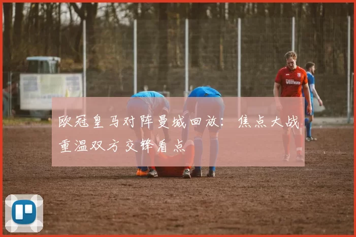 欧冠皇马对阵曼城回放：焦点大战重温双方交锋看点