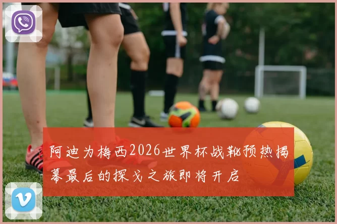 阿迪为梅西2026世界杯战靴预热揭幕最后的探戈之旅即将开启
