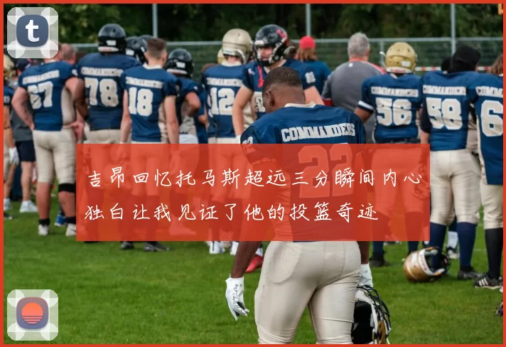 吉昂回忆托马斯超远三分瞬间内心独白让我见证了他的投篮奇迹