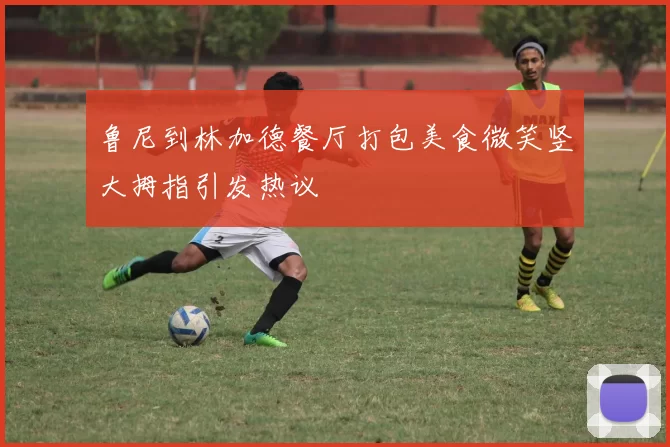 鲁尼到林加德餐厅打包美食微笑竖大拇指引发热议