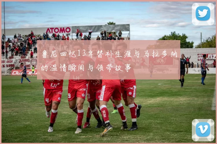 鲁尼回忆13年替补生涯与马拉多纳的温情瞬间与领带故事