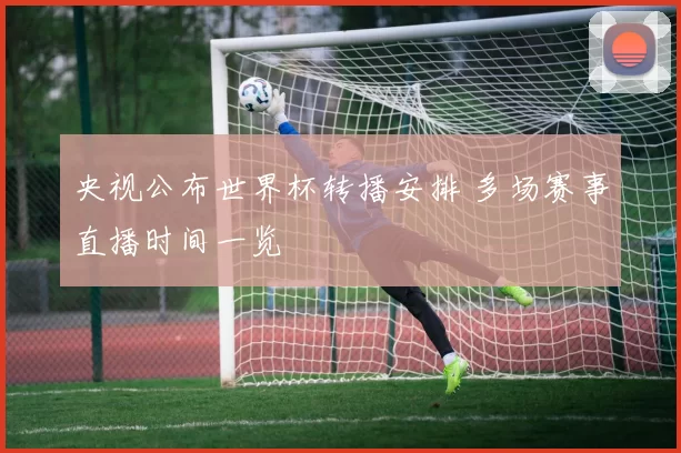 央视公布世界杯转播安排 多场赛事直播时间一览