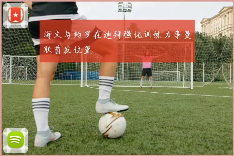 海文与约罗在迪拜强化训练力争曼联首发位置