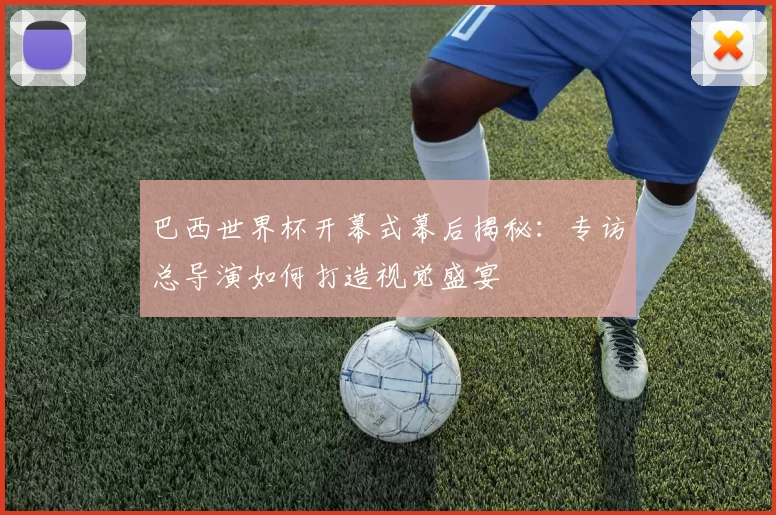 巴西世界杯开幕式幕后揭秘:专访总导演如何打造视觉盛宴