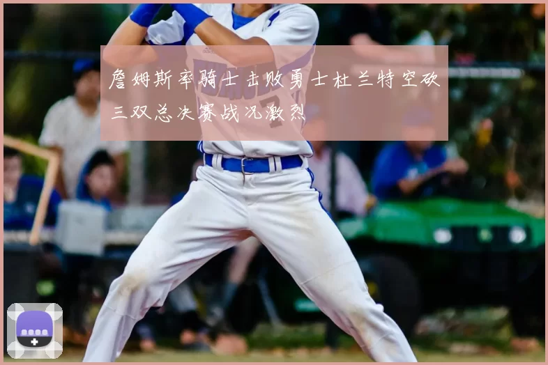 詹姆斯率骑士击败勇士杜兰特空砍三双总决赛战况激烈