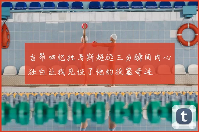 吉昂回忆托马斯超远三分瞬间内心独白让我见证了他的投篮奇迹