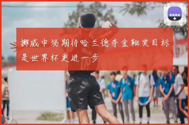 挪威中场期待哈兰德夺金靴奖目标是世界杯更进一步
