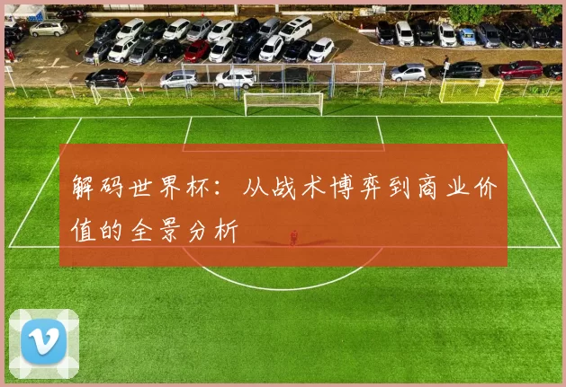 解码世界杯：从战术博弈到商业价值的全景分析
