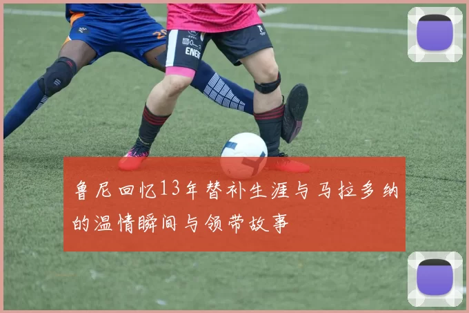 鲁尼回忆13年替补生涯与马拉多纳的温情瞬间与领带故事