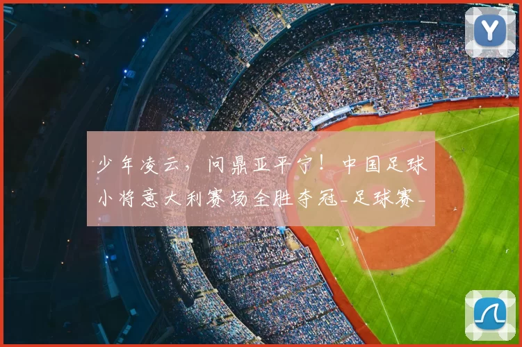 少年凌云,问鼎亚平宁!中国足球小将意大利赛场全胜夺冠_足球赛_意甲_哥本哈根
