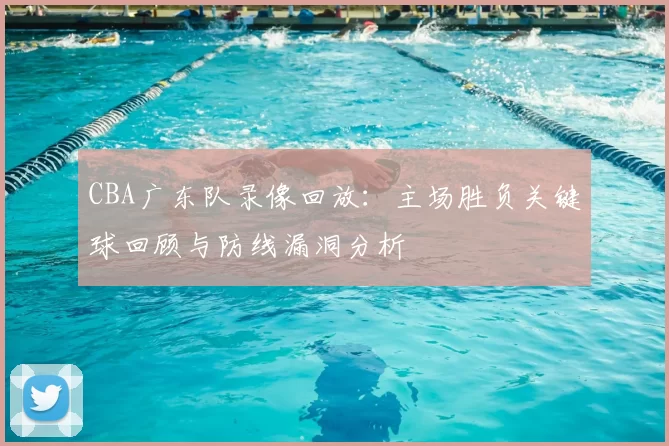 CBA广东队录像回放：主场胜负关键球回顾与防线漏洞分析