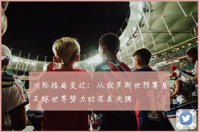 洲际格局变迁:从俄罗斯世预赛看足球世界势力的深度洗牌