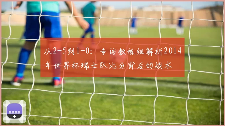 从2-5到1-0:专访教练组解析2014年世界杯瑞士队比分背后的战术