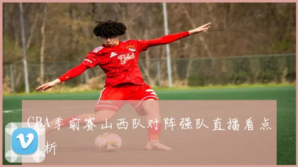 CBA季前赛山西队对阵强队直播看点分析
