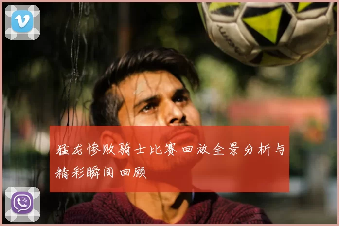 猛龙惨败骑士比赛回放全景分析与精彩瞬间回顾