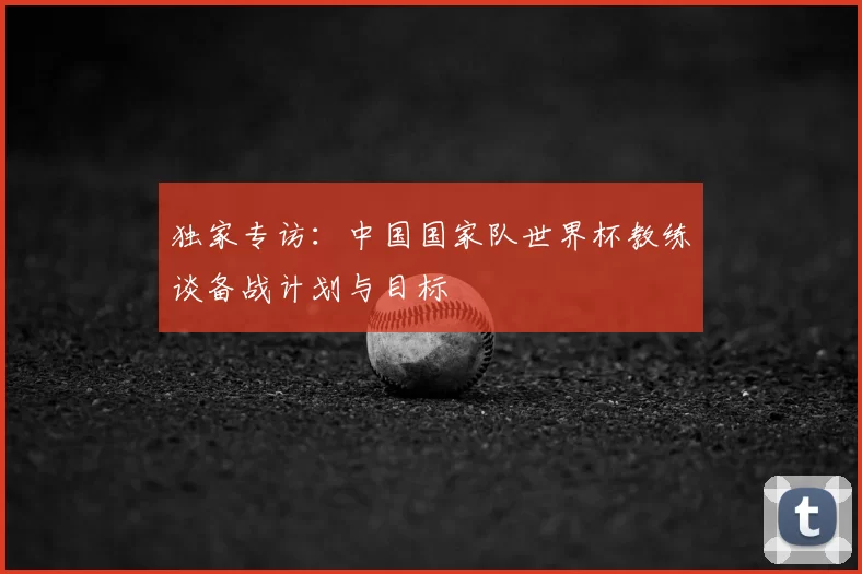 独家专访:中国国家队世界杯教练谈备战计划与目标