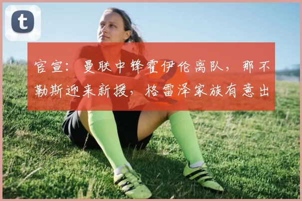 官宣：曼联中锋霍伊伦离队，那不勒斯迎来新援，格雷泽家族有意出售球队_欧冠_罗马_意甲