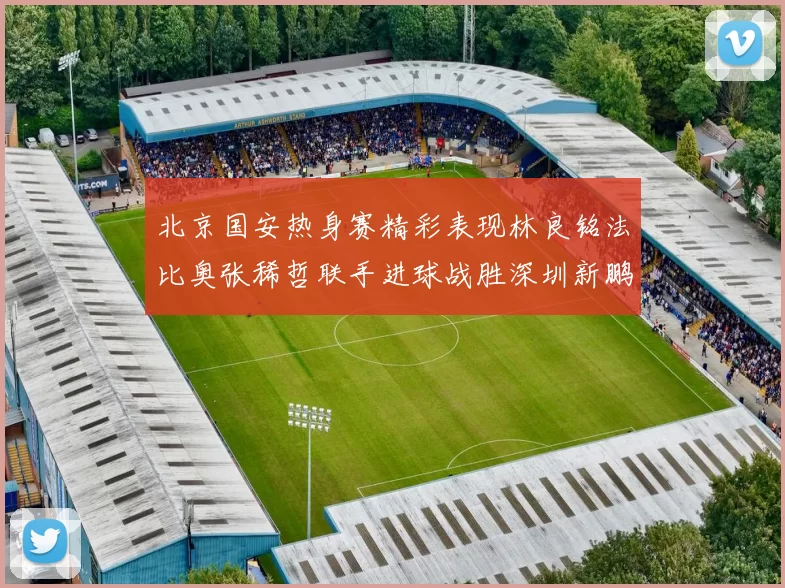 北京国安热身赛精彩表现林良铭法比奥张稀哲联手进球战胜深圳新鹏城