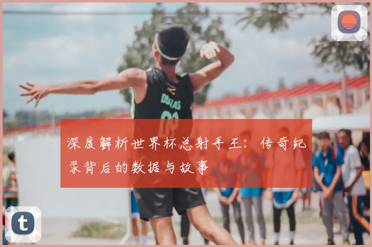深度解析世界杯总射手王:传奇纪录背后的数据与故事